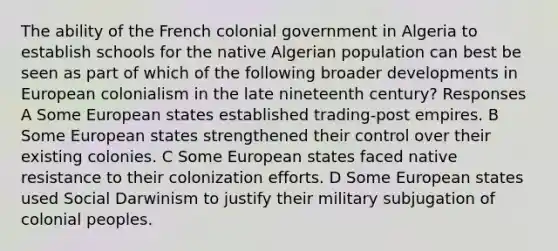 The ability of the French colonial government in Algeria to establish schools for the native Algerian population can best be seen as part of which of the following broader developments in European colonialism in the late nineteenth century? Responses A Some European states established trading-post empires. B Some European states strengthened their control over their existing colonies. C Some European states faced native resistance to their colonization efforts. D Some European states used Social Darwinism to justify their military subjugation of colonial peoples.