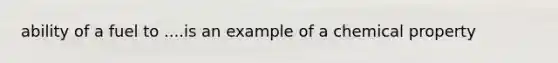 ability of a fuel to ....is an example of a chemical property