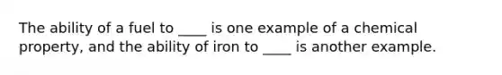 The ability of a fuel to ____ is one example of a chemical property, and the ability of iron to ____ is another example.