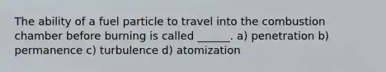 The ability of a fuel particle to travel into the combustion chamber before burning is called ______. a) penetration b) permanence c) turbulence d) atomization