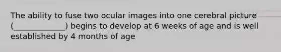 The ability to fuse two ocular images into one cerebral picture (_____________) begins to develop at 6 weeks of age and is well established by 4 months of age