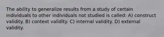 The ability to generalize results from a study of certain individuals to other individuals not studied is called: A) construct validity. B) context validity. C) internal validity. D) external validity.