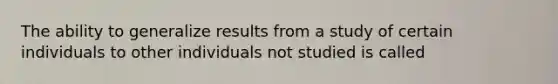 The ability to generalize results from a study of certain individuals to other individuals not studied is called