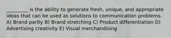 _________ is the ability to generate fresh, unique, and appropriate ideas that can be used as solutions to communication problems. A) Brand parity B) Brand stretching C) Product differentiation D) Advertising creativity E) Visual merchandising