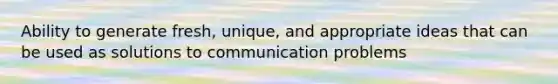 Ability to generate fresh, unique, and appropriate ideas that can be used as solutions to communication problems