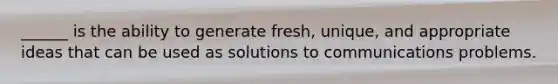 ______ is the ability to generate fresh, unique, and appropriate ideas that can be used as solutions to communications problems.