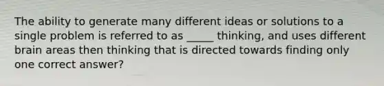 The ability to generate many different ideas or solutions to a single problem is referred to as _____ thinking, and uses different brain areas then thinking that is directed towards finding only one correct answer?