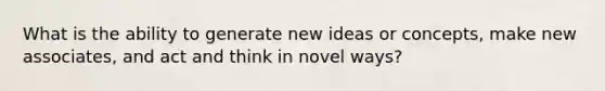 What is the ability to generate new ideas or concepts, make new associates, and act and think in novel ways?