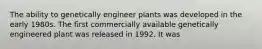 The ability to genetically engineer plants was developed in the early 1980s. The first commercially available genetically engineered plant was released in 1992. It was