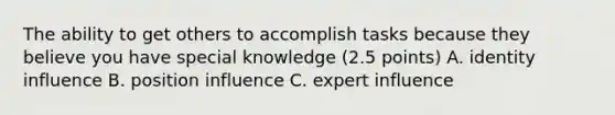 The ability to get others to accomplish tasks because they believe you have special knowledge (2.5 points) A. identity influence B. position influence C. expert influence