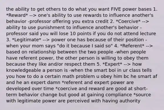 the ability to get others to do what you want FIVE power bases 1. *Reward* --> one's ability to use rewards to influence another's behavior -professor offering you extra credit 2. *Coercive* --> ability to use punishment to influence another's behavior -professor said you will lose 10 points if you do not attend lecture 3. *Legitimate* --> power one has because of their position -when your mom says "do it because I said so" 4. *Referent* --> based on relationship between the two people -when people have referent power, the other person is willing to obey them because they like and/or respect them 5. *Expert* --> how knowledgeable a person is -when the smart boi in ur class tells you how to do a certain math problem u obey him bc he smart af and he an expert damn *referent and expert power are developed over time *coercive and reward are good at short-term behavior change but good at gaining compliance *source with legitimate power are perceived with having authority