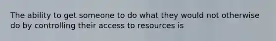 The ability to get someone to do what they would not otherwise do by controlling their access to resources is