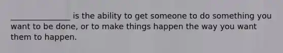 _______________ is the ability to get someone to do something you want to be done, or to make things happen the way you want them to happen.