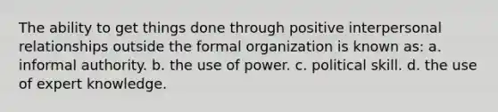 The ability to get things done through positive interpersonal relationships outside the formal organization is known as: a. informal authority. b. the use of power. c. political skill. d. the use of expert knowledge.