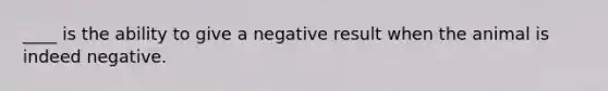 ____ is the ability to give a negative result when the animal is indeed negative.