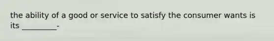 the ability of a good or service to satisfy the consumer wants is its _________-