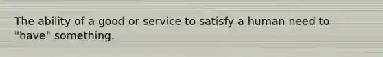 The ability of a good or service to satisfy a human need to "have" something.