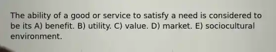 The ability of a good or service to satisfy a need is considered to be its A) benefit. B) utility. C) value. D) market. E) sociocultural environment.