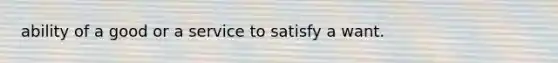 ability of a good or a service to satisfy a want.