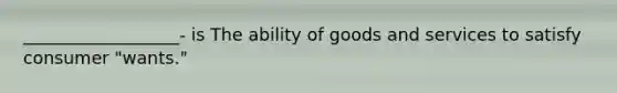 __________________- is The ability of goods and services to satisfy consumer "wants."