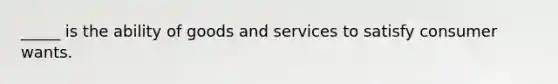 _____ is the ability of goods and services to satisfy consumer wants.