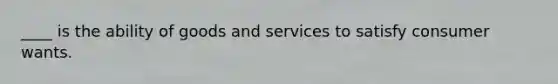 ____ is the ability of goods and services to satisfy consumer wants.