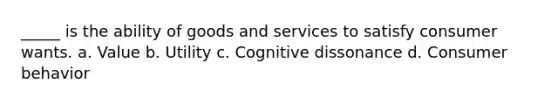 _____ is the ability of goods and services to satisfy consumer wants. a. Value b. Utility c. Cognitive dissonance d. Consumer behavior