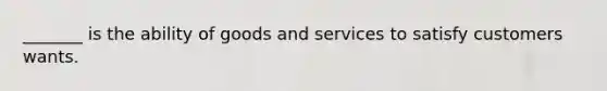 _______ is the ability of goods and services to satisfy customers wants.