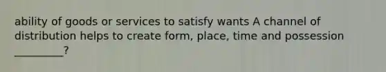 ability of goods or services to satisfy wants A channel of distribution helps to create form, place, time and possession _________?