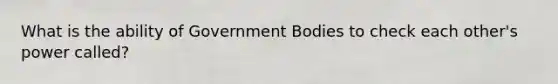 What is the ability of Government Bodies to check each other's power called?