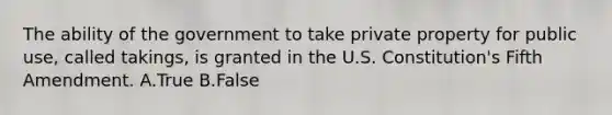 The ability of the government to take private property for public use, called takings, is granted in the U.S. Constitution's Fifth Amendment. A.True B.False