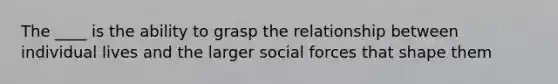 The ____ is the ability to grasp the relationship between individual lives and the larger social forces that shape them