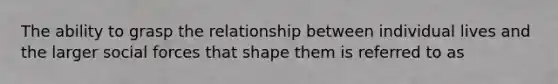 The ability to grasp the relationship between individual lives and the larger social forces that shape them is referred to as