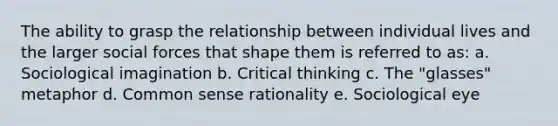 The ability to grasp the relationship between individual lives and the larger social forces that shape them is referred to as: a. Sociological imagination b. Critical thinking c. The "glasses" metaphor d. Common sense rationality e. Sociological eye