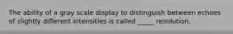 The ability of a gray scale display to distinguish between echoes of slightly different intensities is called _____ resolution.