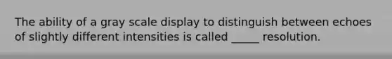 The ability of a gray scale display to distinguish between echoes of slightly different intensities is called _____ resolution.