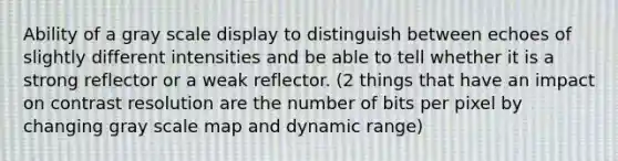 Ability of a gray scale display to distinguish between echoes of slightly different intensities and be able to tell whether it is a strong reflector or a weak reflector. (2 things that have an impact on contrast resolution are the number of bits per pixel by changing gray scale map and dynamic range)