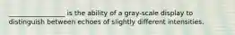 _________________ is the ability of a gray-scale display to distinguish between echoes of slightly different intensities.