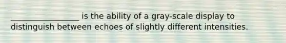 _________________ is the ability of a gray-scale display to distinguish between echoes of slightly different intensities.