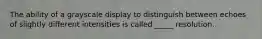 The ability of a grayscale display to distinguish between echoes of slightly different intensities is called _____ resolution.