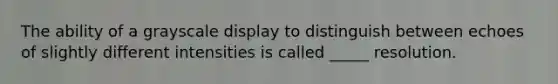 The ability of a grayscale display to distinguish between echoes of slightly different intensities is called _____ resolution.