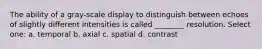 The ability of a gray-scale display to distinguish between echoes of slightly different intensities is called ________ resolution. Select one: a. temporal b. axial c. spatial d. contrast