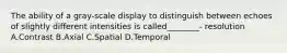 The ability of a gray-scale display to distinguish between echoes of slightly different intensities is called________- resolution A.Contrast B.Axial C.Spatial D.Temporal