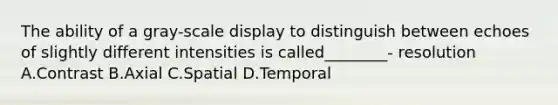 The ability of a gray-scale display to distinguish between echoes of slightly different intensities is called________- resolution A.Contrast B.Axial C.Spatial D.Temporal