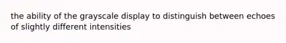 the ability of the grayscale display to distinguish between echoes of slightly different intensities