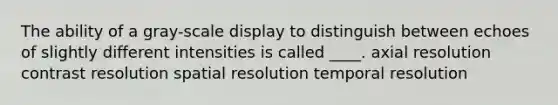 The ability of a gray-scale display to distinguish between echoes of slightly different intensities is called ____. axial resolution contrast resolution spatial resolution temporal resolution