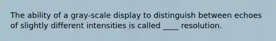 The ability of a gray-scale display to distinguish between echoes of slightly different intensities is called ____ resolution.