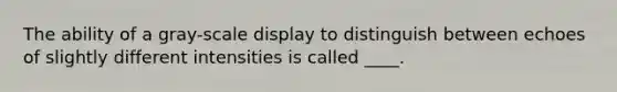 The ability of a gray-scale display to distinguish between echoes of slightly different intensities is called ____.