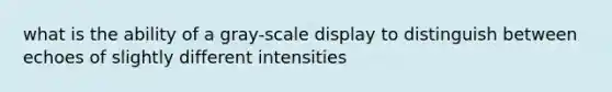 what is the ability of a gray-scale display to distinguish between echoes of slightly different intensities