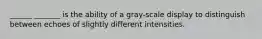 ______ _______ is the ability of a gray-scale display to distinguish between echoes of slightly different intensities.